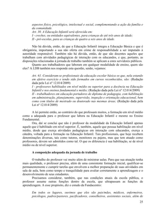 25
aspectos físico, psicológico, intelectual e social, complementando a ação da família e
da comunidade.
Art. 30. A Educação Infantil será oferecida em:
I - creches, ou entidades equivalentes, para crianças de até três anos de idade;
II - pré-escolas, para as crianças de quatro a seis anos de idade.
Não há dúvida, então, de que a Educação Infantil integra a Educação Básica e que é
obrigatória, importando a sua não oferta em crime de responsabilidade a ser imputado à
autoridade responsável. Também não há dúvida, então, de que são docentes aqueles que
trabalham com atividades pedagógicas de interação com os educandos, e que, portanto, as
disposições relacionadas à jornada de trabalho também se aplicam a estes servidores públicos.
Quanto aos trabalhadores que laboram em qualquer modalidade de ensino, quem são
eles? A LDB também nos responde esta questão, senão, vejamos:
Art. 61. Consideram-se profissionais da educação escolar básica os que, nela estando
em efetivo exercício e tendo sido formados em cursos reconhecidos, são: (Redação
dada pela Lei nº 12.014/2009)
I - professores habilitados em nível médio ou superior para a docência na Educação
Infantil e nos ensinos fundamental e médio; (Redação dada pela Lei nº 12.014/2009)
II - trabalhadores em educação portadores de diploma de pedagogia, com habilitação
em administração, planejamento, supervisão, inspeção e orientação educacional, bem
como com títulos de mestrado ou doutorado nas mesmas áreas; (Redação dada pela
Lei nº 12.014/2009)
A lei permite então, ao contrário do que professam muitos, a formação em nível médio
como a adequada para o professor que labora na Educação Infantil e mesmo no Ensino
Fundamental.
Ora, daí se conclui que não é professor da modalidade da Educação Infantil apenas
aquele que é habilitado em nível superior. É, também, aquele que possua habilitação em nível
médio, desde que exerça atividades pedagógicas em interação com educandos, exerça a
cátedra, voltada para a formação na Educação Infantil. Tais profissionais, que hoje recebem
denominações diversas, tais como tutores, monitores ou pajens, mas que tem atuado como
professores, devem ser admitidos como tal. O que os diferencia é sua habilitação, se de nível
médio ou de nível superior.
A composição adequada da jornada de trabalho
O trabalho do professor vai muito além de ministrar aulas. Para que sua atuação tenha
mais qualidade, o professor precisa, além de uma consistente formação inicial, qualificar-se
permanentemente e cumprir tarefas que envolvem a melhor preparação de suas atividades em
sala de aula, bem como tempo e tranquilidade para avaliar corretamente a aprendizagem e o
desenvolvimento de seus estudantes.
Precisamos considerar, também, que nas condições atuais da escola pública, o
professor assume outras funções dentro da escola, que ultrapassam as funções de
aprendizagem. A esse propósito, diz o estudo da Fundacentro:
Em todos os lugares, ouvimos que eles são pais/mães, médicos, enfermeiros,
psicólogos, padres/pastores, pacificadores, conselheiros, assistentes sociais, além de
 