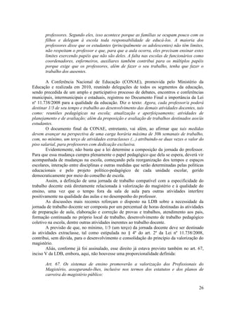 26
professores. Segundo eles, isso acontece porque as famílias se ocupam pouco com os
filhos e delegam à escola toda responsabilidade de educá-los. A maioria dos
professores disse que os estudantes (principalmente os adolescentes) não têm limites,
não respeitam o professor e que, para que a aula ocorra, eles precisam ensinar estes
limites exercendo papéis que não são deles. A falta nas escolas de funcionários como
coordenadores, enfermeiros, auxiliares também contribui para os múltiplos papéis
porque exige que os professores, além de fazer o seu trabalho, tenha que fazer o
trabalho dos ausentes.
A Conferência Nacional de Educação (CONAE), promovida pelo Ministério da
Educação e realizada em 2010, reunindo delegações de todos os segmentos da educação,
sendo precedida de um amplo e participativo processo de debates, encontros e conferências
municipais, intermunicipais e estaduais, registrou no Documento Final a importância da Lei
nº 11.738/2008 para a qualidade da educação. Diz o texto: Agora, cada professor/a poderá
destinar 1/3 de seu tempo e trabalho ao desenvolvimento das demais atividades docentes, tais
como: reuniões pedagógicas na escola; atualização e aperfeiçoamento; atividades de
planejamento e de avaliação; além da proposição e avaliação de trabalhos destinados aos/às
estudantes.
O documento final da CONAE, entretanto, vai além, ao afirmar que tais medidas
devem avançar na perspectiva de uma carga horária máxima de 30h semanais de trabalho,
com, no mínimo, um terço de atividades extraclasses (...) atribuindo-se duas vezes o valor do
piso salarial, para professores com dedicação exclusiva.
Evidentemente, não basta que a lei determine a composição da jornada do professor.
Para que essa mudança cumpra plenamente o papel pedagógico que dela se espera, deverá vir
acompanhada de mudanças na escola, começando pela reorganização dos tempos e espaços
escolares, interação entre disciplinas e outras medidas que serão determinadas pelas políticas
educacionais e pelo projeto político-pedagógico de cada unidade escolar, gerido
democraticamente por meio do conselho de escola.
Assim, a definição de uma jornada de trabalho compatível com a especificidade do
trabalho docente está diretamente relacionada à valorização do magistério e à qualidade do
ensino, uma vez que o tempo fora da sala de aula para outras atividades interfere
positivamente na qualidade das aulas e no desempenho do professor.
As discussões mais recentes reforçam o disposto na LDB sobre a necessidade da
jornada de trabalho docente ser composta por um percentual de horas destinadas às atividades
de preparação de aula, elaboração e correção de provas e trabalhos, atendimento aos pais,
formação continuada no próprio local de trabalho, desenvolvimento de trabalho pedagógico
coletivo na escola, dentre outras atividades inerentes ao trabalho docente.
A previsão de que, no mínimo, 1/3 (um terço) da jornada docente deve ser destinado
às atividades extraclasse, tal como estipulada no § 4º do art. 2º da Lei nº 11.738/2008,
contribui, sem dúvida, para o desenvolvimento e consolidação do princípio da valorização do
magistério.
Aliás, conforme já foi assinalado, esse direito já estava previsto também no art. 67,
inciso V da LDB, embora, aqui, não houvesse uma proporcionalidade definida:
Art. 67. Os sistemas de ensino promoverão a valorização dos Profissionais do
Magistério, assegurando-lhes, inclusive nos termos dos estatutos e dos planos de
carreira do magistério público:
 