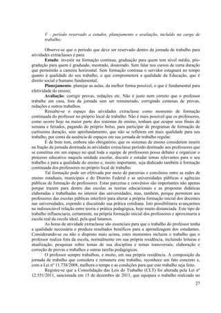 27
V - período reservado a estudos, planejamento e avaliação, incluído na carga de
trabalho;
Observe-se que o período que deve ser reservado dentro da jornada de trabalho para
atividades extraclasses é para:
Estudo: investir na formação contínua, graduação para quem tem nível médio, pós-
gradução para quem é graduado, mestrado, doutorado. Sem falar nos cursos de curta duração
que permitirão a carreira horizontal. Sem formação contínua o servidor estagnará no tempo
quanto à qualidade do seu trabalho, o que comprometerá a qualidade da Educação, que é
direito social e humano fundamental;
Planejamento: planejar as aulas, da melhor forma possível, o que é fundamental para
efetividade do ensino;
Avaliação: corrigir provas, redações etc. Não é justo nem correto que o professor
trabalhe em casa, fora da jornada sem ser remunerado, corrigindo centenas de provas,
redações e outros trabalhos.
Ressalte-se o espaço das atividades extraclasse como momento de formação
continuada do professor no próprio local de trabalho. Não é mais possível que os professores,
como ocorre hoje na maior parte dos sistemas de ensino, tenham que ocupar seus finais de
semana e feriados, pagando do próprio bolso, para participar de programas de formação de
curtíssima duração, sem aprofundamento, que não se refletem em mais qualidade para seu
trabalho, por conta da ausência de espaços em sua jornada de trabalho regular.
É de bom tom, embora não obrigatório, que os sistemas de ensino considerem inserir
na fração da jornada destinada às atividades extraclasse período destinado aos professores que
se constitua em um espaço no qual toda a equipe de professores possa debater e organizar o
processo educativo naquela unidade escolar, discutir e estudar temas relevantes para o seu
trabalho e para a qualidade do ensino e, muito importante, seja dedicado também à formação
continuada dos professores no próprio local de trabalho.
Tal formação pode ser efetivada por meio de parcerias e convênios entre as redes de
ensino estaduais, municipais e do Distrito Federal e as universidades públicas e agências
públicas de formação de professores. Estas parcerias e convênios são importantes não apenas
porque trazem para dentro das escolas as teorias educacionais e as propostas didáticas
elaboradas e trabalhadas no interior das universidades, mas, também, porque permitem aos
professores das escolas públicas interferir para alterar a própria formação inicial dos docentes
nas universidades, expondo e discutindo sua prática cotidiana. Isto possibilitaria avançarmos
na indissociável relação entre teoria e prática pedagógica, hoje muito distanciada. Este tipo de
trabalho influenciaria, certamente, na própria formação inicial dos professores e aproximaria a
escola real da escola ideal, pela qual lutamos.
As horas de atividade extraclasse são essenciais para que o trabalho do professor tenha
a qualidade necessária e produza resultados benéficos para a aprendizagem dos estudantes.
Considerando-se ou não o disposto mais acima, estes momentos incluem o trabalho que o
professor realiza fora da escola, normalmente em sua própria residência, incluindo leituras e
atualização; pesquisas sobre temas de sua disciplina e temas transversais; elaboração e
correção de provas e trabalhos e outras tarefas pedagógicas.
O professor sempre trabalhou, e muito, em sua própria residência. A composição da
jornada de trabalho que considera e remunera este trabalho, reconhece um fato concreto e,
com a Lei nº 11.738/2008, melhora o tempo e as condições para que este trabalho seja feito.
Registre-se que a Consolidação das Leis do Trabalho (CLT) foi alterada pela Lei nº
12.551/2011, sancionada em 15 de dezembro de 2011, que equipara o trabalho realizado no
 