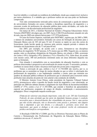 28
local de trabalho e o realizado na residência do trabalhador, desde que comprovável, inclusive
por meios eletrônicos. E o trabalho que o professor realiza em sua casa pode ser facilmente
comprovado.
Tem sido constantemente noticiado pelos meios de comunicação a queda do número
de universitários formados em cursos voltados a disciplinas específicas do magistério e a
crescente evasão de professores da educação pública para outras atividades, em razão dos
baixos salários e da desvalorização profissional do magistério.
Em março de 2011, o Instituto Nacional de Estudos e Pesquisas Educacionais Anísio
Teixeira (INEP/MEC) divulgou que, em 2007, havia 2.500.554 profissionais atuando em sala
de aula, mas em 2009 este número baixou para 1.977.978 professores.
O Censo do Ensino Superior, realizado pelo INEP/MEC, registra que, de 2005 a 2009,
o número de estudantes universitários formados em cursos de formação de docentes para a
Educação Básica caiu de 103 mil para 52 mil. O mesmo se repete no caso dos cursos de
licenciatura, tendo havido queda no interesse pela carreira: naquele período o número de
formados em licenciaturas caiu de 77 mil para 64 mil.
Em 2007, por exemplo, de acordo com o censo, formaram-se nas disciplinas
especificas do magistério 70.507 pessoas, 4,5% menos que em 2006. Naquele ano, as maiores
quedas, entre as disciplinas obrigatórias da Educação Básica, em relação a 2006, ocorreram
em Letras (-10%), Geografia (-9%), Química (-7%) e Filosofia (-5%). Além disso, de acordo
com mesmo censo, 300 mil professores ministram aulas em áreas diferentes daquelas nas
quais se formaram.
Esta situação é contraditória com as necessidades da educação brasileira e com as
políticas direcionadas à progressiva universalização do ensino no país. É necessário, portanto,
combater as causas desta evasão e da pouca motivação dos jovens para o magistério.
Temos a convicção de que, embora a Lei nº 11.738/2008 não resolva, por si, os
problemas que se acumulam ao longo de muitas décadas no que se refere à valorização dos
profissionais do magistério, a sua implantação contribui, e muito, para que retornem aos
quadros da educação pública milhares de professores que se afastaram para exercerem outras
profissões mais atraentes do ponto de vista salarial e das condições de trabalho.
O Ministro Antonio Cezar Peluso, então presidente do Supremo Tribunal Federal
(STF), pronunciou-se sobre a questão da função social do magistério e sua valorização, ao
participar em 2008 dos debates durante o julgamento da Ação Direta de Inconstitucionalidade
(ADIN) nº 3772, contra a Lei nº 11.301/2006, que estende o benefício da aposentadoria
especial aos professores ocupantes de cargos de direção, coordenação e assessoramento
pedagógico. Disse o magistrado naquela ocasião que:
(Trata-se) de valorizar uma função importante, como diz o art. 205 (da Constituição
Federal), de uma atividade que faz parte da dignidade humana porque é condição
necessária para o desenvolvimento das virtualidades da pessoa. Isto é, uma pessoa
que não recebe educação, não se desenvolve como pessoa e, portanto, não adquire
toda a dignidade a que tem direito, e a educação é, portanto, nesse nível, tão
importante, que quem se dedique a ela como professor recebe do ordenamento
jurídico um benefício correspondente.
A Resolução CEB/CNE nº 2/2009, que fixa as Diretrizes Nacionais para os Planos de
Carreira e Remuneração dos Profissionais do Magistério da Educação Básica Pública,
estabelece em seu art. 4º, inciso IV:
 