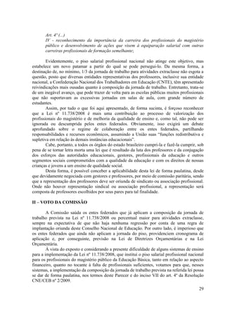 29
Art. 4º (...)
IV - reconhecimento da importância da carreira dos profissionais do magistério
público e desenvolvimento de ações que visem à equiparação salarial com outras
carreiras profissionais de formação semelhante;
Evidentemente, o piso salarial profissional nacional não atinge este objetivo, mas
estabelece um novo patamar a partir do qual se pode persegui-lo. Da mesma forma, a
destinação de, no mínimo, 1/3 da jornada de trabalho para atividades extraclasse não esgota a
questão, posto que diversas entidades representativas dos professores, inclusive sua entidade
nacional, a Confederação Nacional dos Trabalhadores em Educação (CNTE), têm apresentado
reivindicações mais ousadas quanto à composição da jornada de trabalho. Entretanto, trata-se
de um inegável avanço, que pode trazer de volta para as escolas públicas muitos profissionais
que não suportavam as excessivas jornadas em salas de aula, com grande número de
estudantes.
Assim, por tudo o que foi aqui apresentado, de forma sucinta, é forçoso reconhecer
que a Lei nº 11.738/2008 é mais uma contribuição ao processo de valorização dos
profissionais do magistério e de melhoria da qualidade de ensino e, como tal, não pode ser
ignorada ou descumprida pelos entes federados. Obviamente, isso exigirá um debate
aprofundado sobre o regime de colaboração entre os entes federados, partilhando
responsabilidades e recursos econômicos, assumindo a União suas “funções redistributiva e
supletiva em relação às demais instâncias educacionais”.
Cabe, portanto, a todos os órgãos do estado brasileiro cumpri-la e fazê-la cumprir, sob
pena de se tornar letra morta uma lei que é resultado da luta dos professores e da conjugação
dos esforços das autoridades educacionais, gestores, profissionais da educação e outros
segmentos sociais comprometidos com a qualidade da educação e com os direitos de nossas
crianças e jovens a um ensino de qualidade social.
Desta forma, é possível conceber a aplicabilidade desta lei de forma paulatina, desde
que devidamente negociada com gestores e professores, por meio de comissão paritária, sendo
que a representação dos professores deve ser oriunda de sindicato ou associação profissional.
Onde não houver representação sindical ou associação profissional, a representação será
composta de professores escolhidos por seus pares para tal finalidade.
II – VOTO DA COMISSÃO
A Comissão saúda os entes federados que já aplicam a composição da jornada de
trabalho prevista na Lei nº 11.738/2008 ou percentual maior para atividades extraclasse,
sempre na expectativa de que não haja nenhuma regressão por conta de uma regra de
implantação oriunda deste Conselho Nacional de Educação. Por outro lado, é imperioso que
os entes federados que ainda não aplicam a jornada do piso, providenciem cronograma de
aplicação e, por conseguinte, previsão na Lei de Diretrizes Orçamentárias e na Lei
Orçamentária.
À vista do exposto e considerando a presente dificuldade de alguns sistemas de ensino
para a implementação da Lei nº 11.738/2008, que institui o piso salarial profissional nacional
para os profissionais do magistério público da Educação Básica, tanto em relação ao aspecto
financeiro, quanto no tocante à falta de profissionais suficientes, votamos para que, nesses
sistemas, a implementação da composição da jornada de trabalho prevista na referida lei possa
se dar de forma paulatina, nos termos deste Parecer e do inciso VII do art. 4º da Resolução
CNE/CEB nº 2/2009.
 