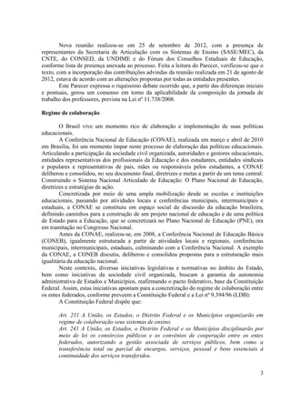 3
Nova reunião realizou-se em 25 de setembro de 2012, com a presença de
representantes da Secretaria de Articulação com os Sistemas de Ensino (SASE/MEC), da
CNTE, do CONSED, da UNDIME e do Fórum dos Conselhos Estaduais de Educação,
conforme lista de presença anexada ao processo. Feita a leitura do Parecer, verificou-se que o
texto, com a incorporação das contribuições advindas da reunião realizada em 21 de agosto de
2012, estava de acordo com as alterações propostas por todas as entidades presentes.
Este Parecer expressa o riquíssimo debate ocorrido que, a partir das diferenças iniciais
e pontuais, gerou um consenso em torno da aplicabilidade da composição da jornada de
trabalho dos professores, prevista na Lei nº 11.738/2008.
Regime de colaboração
O Brasil vive um momento rico de elaboração e implementação de suas políticas
educacionais.
A Conferência Nacional de Educação (CONAE), realizada em março e abril de 2010
em Brasília, foi um momento ímpar neste processo de elaboração das políticas educacionais.
Articulando a participação da sociedade civil organizada, autoridades e gestores educacionais,
entidades representativas dos profissionais da Educação e dos estudantes, entidades sindicais
e populares e representativas de pais, mães ou responsáveis pelos estudantes, a CONAE
deliberou e consolidou, no seu documento final, diretrizes e metas a partir de um tema central:
Construindo o Sistema Nacional Articulado de Educação: O Plano Nacional de Educação,
diretrizes e estratégias de ação.
Concretizada por meio de uma ampla mobilização desde as escolas e instituições
educacionais, passando por atividades locais e conferências municipais, intermunicipais e
estaduais, a CONAE se constituiu em espaço social de discussão da educação brasileira,
definindo caminhos para a construção de um projeto nacional de educação e de uma política
de Estado para a Educação, que se concretizará no Plano Nacional de Educação (PNE), ora
em tramitação no Congresso Nacional.
Antes da CONAE, realizou-se, em 2008, a Conferência Nacional de Educação Básica
(CONEB), igualmente estruturada a partir de atividades locais e regionais, conferências
municipais, intermunicipais, estaduais, culminando com a Conferência Nacional. A exemplo
da CONAE, a CONEB discutiu, deliberou e consolidou propostas para a estruturação mais
igualitária da educação nacional.
Neste contexto, diversas iniciativas legislativas e normativas no âmbito do Estado,
bem como iniciativas da sociedade civil organizada, buscam a garantia da autonomia
administrativa de Estados e Municípios, reafirmando o pacto federativo, base da Constituição
Federal. Assim, estas iniciativas apontam para a concretização do regime de colaboração entre
os entes federados, conforme preveem a Constituição Federal e a Lei nº 9.394/96 (LDB):
A Constituição Federal dispõe que:
Art. 211 A União, os Estados, o Distrito Federal e os Municípios organizarão em
regime de colaboração seus sistemas de ensino.
Art. 241 A União, os Estados, o Distrito Federal e os Municípios disciplinarão por
meio de lei os consórcios públicos e os convênios de cooperação entre os entes
federados, autorizando a gestão associada de serviços públicos, bem como a
transferência total ou parcial de encargos, serviços, pessoal e bens essenciais à
continuidade dos serviços transferidos.
 