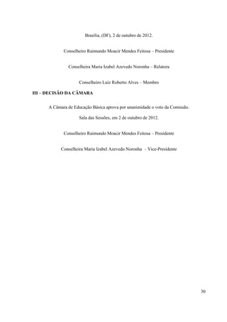 30
Brasília, (DF), 2 de outubro de 2012.
Conselheiro Raimundo Moacir Mendes Feitosa – Presidente
Conselheira Maria Izabel Azevedo Noronha – Relatora
Conselheiro Luiz Roberto Alves – Membro
III – DECISÃO DA CÂMARA
A Câmara de Educação Básica aprova por unanimidade o voto da Comissão.
Sala das Sessões, em 2 de outubro de 2012.
Conselheiro Raimundo Moacir Mendes Feitosa – Presidente
Conselheira Maria Izabel Azevedo Noronha – Vice-Presidente
 