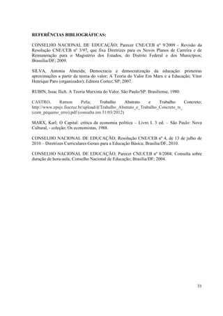 31
REFERÊNCIAS BIBLIOGRÁFICAS:
CONSELHO NACIONAL DE EDUCAÇÃO; Parecer CNE/CEB nº 9/2009 - Revisão da
Resolução CNE/CEB nº 3/97, que fixa Diretrizes para os Novos Planos de Carreira e de
Remuneração para o Magistério dos Estados, do Distrito Federal e dos Municípios;
Brassília/DF; 2009.
SILVA, Antonia Almeida; Democracia e democratização da educação: primeiras
aproximações a partir da teoria do valor; A Teoria do Valor Em Marx e a Educação; Vitor
Henrique Paro (organizador); Editora Cortez; SP; 2007.
RUBIN, Issac Ilich. A Teoria Marxista do Valor. São Paulo/SP: Brasiliense, 1980.
CASTRO, Ramon Peña; Trabalho Abstrato e Trabalho Concreto;
http://www.epsjv.fiocruz.br/upload/d/Trabalho_Abstrato_e_Trabalho_Concreto_ts_
(com_pequeno_erro).pdf (consulta em 31/03/2012)
MARX, Karl; O Capital: crítica da economia política – Livro I. 3 ed. – São Paulo: Nova
Cultural, - coleção; Os economistas, 1988.
CONSELHO NACIONAL DE EDUCAÇÃO; Resolução CNE/CEB nº 4, de 13 de julho de
2010 – Diretrizes Curriculares Gerais para a Educação Básica; Brasília/DF, 2010.
CONSELHO NACIONAL DE EDUCAÇÃO; Parecer CNE/CEB nº 8/2004; Consulta sobre
duração de hora-aula; Conselho Nacional de Educação; Brasília/DF; 2004.
 