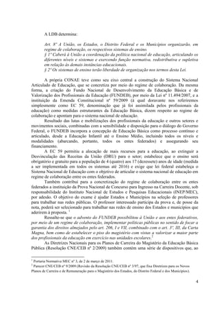 4
A LDB determina:
Art. 8º A União, os Estados, o Distrito Federal e os Municípios organizarão, em
regime de colaboração, os respectivos sistemas de ensino.
§ 1º Caberá à União a coordenação da política nacional de educação, articulando os
diferentes níveis e sistemas e exercendo função normativa, redistributiva e supletiva
em relação às demais instâncias educacionais.
§ 2º Os sistemas de ensino terão liberdade de organização nos termos desta Lei.
A própria CONAE teve como seu eixo central a construção do Sistema Nacional
Articulado de Educação, que se concretiza por meio do regime de colaboração. Da mesma
forma, a criação do Fundo Nacional de Desenvolvimento da Educação Básica e de
Valorização dos Profissionais da Educação (FUNDEB), por meio da Lei nº 11.494/2007, e a
instituição da Emenda Constitucional nº 59/2009 (à qual doravante nos referiremos
simplesmente como EC 59, denominação que já foi assimilada pelos profissionais da
educação) como medidas estruturantes da Educação Básica, dizem respeito ao regime de
colaboração e apontam para o sistema nacional de educação.
Resultado das lutas e mobilizações dos profissionais da educação e outros setores e
movimentos sociais, combinadas com a sensibilidade e disposição para o diálogo do Governo
Federal, o FUNDEB incorpora a concepção de Educação Básica como processo contínuo e
articulado, desde a Educação Infantil até o Ensino Médio, incluindo todos os níveis e
modalidades (abarcando, portanto, todos os entes federados) e assegurando seu
financiamento.
A EC 59 permitiu a alocação de mais recursos para a educação, ao extinguir a
Desvinculação das Receitas da União (DRU) para o setor; estabelece que o ensino será
obrigatório e gratuito para a população de 4 (quatro) aos 17 (dezessete) anos de idade (medida
a ser implementada em todos os sistemas até 2016) e exige que lei federal estabeleça o
Sistema Nacional de Educação com o objetivo de articular o sistema nacional de educação em
regime de colaboração entre os entes federados.
Também contribui para a concretização do regime de colaboração entre os entes
federados a instituição da Prova Nacional de Concurso para Ingresso na Carreira Docente, sob
responsabilidade do Instituto Nacional de Estudos e Pesquisas Educacionais (INEP/MEC),
por adesão. O objetivo do exame é ajudar Estados e Municípios na seleção de professores
para trabalhar nas redes públicas. O professor interessado participa da prova e, de posse da
nota, poderá ser selecionado para trabalhar nas redes de ensino dos Estados e municípios que
aderirem à proposta. 1
Ressalte-se que o advento do FUNDEB possibilitou à União e aos entes federativos,
por meio de um regime de colaboração, implementar políticas públicas no sentido de focar a
garantia dos direitos almejados pelo art. 206, I e VII, combinado com o art. 3º, III, da Carta
Magna, bem como de estabelecer o piso do magistério com vistas a valorizar a maior parte
dos profissionais da educação em exercício nas unidades escolares.2
As Diretrizes Nacionais para os Planos de Carreira do Magistério da Educação Básica
Pública (Resolução CNE/CEB nº 2/2009) também contém uma série de dispositivos que, ao
1
Portaria Normativa MEC nº 3, de 2 de março de 2011.
2
Parecer CNE/CEB nº 9/2009 (Revisão da Resolução CNE/CEB nº 3/97, que fixa Diretrizes para os Novos
Planos de Carreira e de Remuneração para o Magistério dos Estados, do Distrito Federal e dos Municípios).
 