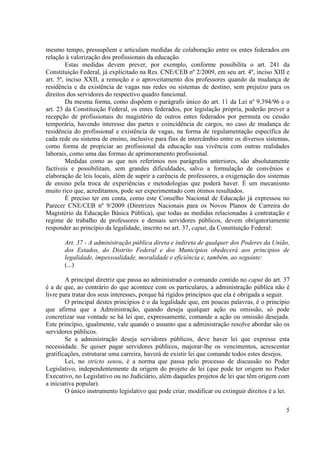 5
mesmo tempo, pressupõem e articulam medidas de colaboração entre os entes federados em
relação à valorização dos profissionais da educação.
Estas medidas devem prever, por exemplo, conforme possibilita o art. 241 da
Constituição Federal, já explicitado na Res. CNE/CEB nº 2/2009, em seu art. 4º, inciso XIII e
art. 5º, inciso XXII, a remoção e o aproveitamento dos professores quando da mudança de
residência e da existência de vagas nas redes ou sistemas de destino, sem prejuízo para os
direitos dos servidores do respectivo quadro funcional.
Da mesma forma, como dispõem o parágrafo único do art. 11 da Lei nº 9.394/96 e o
art. 23 da Constituição Federal, os entes federados, por legislação própria, poderão prever a
recepção de profissionais do magistério de outros entes federados por permuta ou cessão
temporária, havendo interesse das partes e coincidência de cargos, no caso de mudança de
residência do profissional e existência de vagas, na forma de regulamentação específica de
cada rede ou sistema de ensino, inclusive para fins de intercâmbio entre os diversos sistemas,
como forma de propiciar ao profissional da educação sua vivência com outras realidades
laborais, como uma das formas de aprimoramento profissional.
Medidas como as que nos referimos nos parágrafos anteriores, são absolutamente
factíveis e possibilitam, sem grandes dificuldades, salvo a formulação de convênios e
elaboração de leis locais, além de suprir a carência de professores, a oxigenação dos sistemas
de ensino pela troca de experiências e metodologias que poderá haver. É um mecanismo
muito rico que, acreditamos, pode ser experimentado com ótimos resultados.
É preciso ter em conta, como este Conselho Nacional de Educação já expressou no
Parecer CNE/CEB nº 9/2009 (Diretrizes Nacionais para os Novos Planos de Carreira do
Magistério da Educação Básica Pública), que todas as medidas relacionadas à contratação e
regime de trabalho de professores e demais servidores públicos, devem obrigatoriamente
responder ao princípio da legalidade, inscrito no art. 37, caput, da Constituição Federal:
Art. 37 - A administração pública direta e indireta de qualquer dos Poderes da União,
dos Estados, do Distrito Federal e dos Municípios obedecerá aos princípios de
legalidade, impessoalidade, moralidade e eficiência e, também, ao seguinte:
(...)
A principal diretriz que passa ao administrador o comando contido no caput do art. 37
é a de que, ao contrário do que acontece com os particulares, a administração pública não é
livre para tratar dos seus interesses, porque há rígidos princípios que ela é obrigada a seguir.
O principal destes princípios é o da legalidade que, em poucas palavras, é o princípio
que afirma que a Administração, quando deseja qualquer ação ou omissão, só pode
concretizar sua vontade se há lei que, expressamente, comande a ação ou omissão desejada.
Este princípio, igualmente, vale quando o assunto que a administração resolve abordar são os
servidores públicos.
Se a administração deseja servidores públicos, deve haver lei que expresse esta
necessidade. Se quiser pagar servidores públicos, majorar-lhe os vencimentos, acrescentar
gratificações, estruturar uma carreira, haverá de existir lei que comande todos estes desejos.
Lei, no stricto sensu, é a norma que passa pelo processo de discussão no Poder
Legislativo, independentemente da origem do projeto de lei (que pode ter origem no Poder
Executivo, no Legislativo ou no Judiciário, além daqueles projetos de lei que têm origem com
a iniciativa popular).
O único instrumento legislativo que pode criar, modificar ou extinguir direitos é a lei.
 