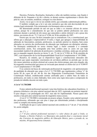 6
Decretos, Portarias, Resoluções, Instruções e afins são também normas, cuja função é
diferente da lei. Enquanto a lei diz o direito, as demais normas regulamentam o direito dito
pela lei, sem, no entanto, modificar, extinguir ou criar direitos.
Assim, viu-se que é a lei no seu sentido estrito, que comanda a administração pública.
É também verdade que a lei é um ente normativo que não está desvinculado de um
sistema legal estruturado. Esta estruturação cria hierarquia entre as normas.
Há determinado período do ano em que as redes e os sistemas oficiais de ensino
sofrem, porque há o entendimento de que não se podem admitir professores nos anos
eleitorais durante o período de três meses que antecedem o pleito eleitoral e até a posse dos
eleitos, nos termos do art. 73, V da Lei nº 9.504, de 30 de setembro de 1997.
Ocorre que, no caso, há dois comandos que se contradizem. Um, o constitucional, que
afirma que a educação é imprescindível. O outro, o legal, que apregoa a impossibilidade de
admissão de funcionários, portanto, professores, no período anterior às eleições, bem como
alterações na carreira dos profissionais da educação que impliquem em alterações salariais.
Na hierarquia estabelecida no nosso sistema legal, o maior comando é o comando
constitucional; assim, fica consignada uma base jurídica para os casos em que haja
necessidade inadiável de admissão de professores e medidas correlatas, ainda que em período
que se enquadre naquele descrito no inciso V, art. 73, da Lei nº 9.504, de 30 de setembro de
1997, e nas disposições da Lei de Responsabilidade Fiscal (Lei Complementar nº 101/2000).
Ressalvo, no entanto, que os dispositivos legais e constitucionais elencados não
permitem que sejam majorados vencimentos de servidores públicos no período que vai dos
três meses anteriores ao pleito eleitoral até a posse dos eleitos porque, para esta situação, não
há resguardo constitucional que possa ser invocado para atenuar os efeitos da Lei nº 9.504/97
e Lei Complementar nº 101/2000.
É no contexto da busca da valorização profissional do magistério e do aprimoramento
da qualidade da educação que surge a Lei nº 11.738/2008, que regulamenta a alínea “e” do
inciso III do caput do art. 60 do Ato das Disposições Constitucionais Transitórias da
Constituição Federal, estabelecendo normas unificadas para o salário base de todos os
professores, em todos os entes federados, bem como uma regra única para a composição da
jornada de trabalho docente em todo o país.
A Lei nº 11.738/2008
O piso salarial profissional nacional é uma luta histórica dos educadores brasileiros. A
primeira referência a um piso salarial nacional data de 1822, registrada em portaria imperial.
O piso chegou a ser promulgado em 1827, mas não foi implementado. Nesses quase dois
séculos a luta pelo piso salarial nacional do magistério nunca cessou.
A Lei nº 11.738/2008 é estruturada em poucos artigos, fixando o piso salarial nacional
dos professores, afirmando que este piso é pago por determinada jornada e disciplinando
como se compõe esta mesma jornada.
A definição do que é o piso salarial nacional está contida no § 1º do art. 2º da referida
lei, assim redigido:
Art. 2º (...)
§ 1º O piso salarial profissional nacional é o valor abaixo do qual a União, os
Estados, o Distrito Federal e os Municípios não poderão fixar o vencimento inicial
das Carreiras do magistério público da Educação Básica, para a jornada de, no
máximo, 40 (quarenta) horas semanais.
 