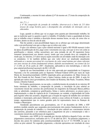 7
Continuando, a mesma lei mais adiante (§ 4º do mesmo art. 2º) trata da composição da
jornada de trabalho:
Art. 2º (...)
§ 4º Na composição da jornada de trabalho, observar-se-á o limite de 2/3 (dois
terços) da carga horária para o desempenho das atividades de interação com os
educandos.
Logo, quando se afirma que vai se pagar certa quantia por determinado trabalho, há
que se explicitar qual é a quantia e qual é o trabalho. O trabalho é tanto a quantidade de horas
que se trabalha como é também a descrição dessas mesmas horas, ou seja, de como elas se
dividem, dentro ou fora da sala de aula.
Não há sentido e nem possibilidade lógica em se afirmar que será pago determinado
valor a um profissional sem que se diga a que se refere este valor.
O que a lei afirmou é que o piso salarial nacional é igual a R$ 950,00 mensais (valor
da época da publicação da lei), pago como vencimento (ou seja, sem que se leve em conta as
gratificações e demais verbas acessórias), por uma jornada de até 40 (quarenta) horas
semanais (proporcional nos demais casos), sendo que essa jornada deve ser cumprida de
modo que, no máximo, 2/3 (dois terços) sejam exercidos em atividades onde há interação com
os estudantes. A lei também definiu que este valor dever ser atualizado anualmente
utilizando-se o mesmo percentual de crescimento do valor anual mínimo por aluno referente
aos anos iniciais do ensino fundamental urbano, definido nacionalmente, nos termos da Lei
nº 11.494, de 20 de junho de 2007. Atualmente, aplicando-se esta metodologia, o valor do
piso salarial profissional nacional é de R$ 1.451,00.
Apesar de sua funcionalidade e de ter sido aprovada por unanimidade no Congresso
Nacional, a lei foi contestada junto ao Supremo Tribunal Federal (STF) por meio de Ação
Direta de Inconstitucionalidade (ADIN) impetrada pelos governadores de Mato Grosso do
Sul, Rio Grande do Sul, Paraná, Ceará e Santa Catarina, ainda no ano de 2008. A ação foi
apoiada por outros cinco governadores, dos Estados de Roraima, São Paulo, Tocantins, Minas
Gerais e Distrito Federal.
Os Estados questionaram, na sua ação, o estabelecimento da jornada de no máximo 40
horas semanais de trabalho, a composição da jornada, a vinculação do piso salarial ao
vencimento inicial das carreiras dos profissionais do magistério da Educação Básica pública
(não se admitindo, computar-se gratificações, bônus e outros adicionais), os prazos para a
implementação e a data de vigência da lei. Contestaram, na verdade, a legitimidade da União
para legislar sobre tais assuntos, alegando que a fixação do regime de trabalho dos servidores
estaduais e municipais, pelo pacto federativo, caberia a essas esferas do Estado e, ao mesmo
tempo, argumentaram que os custos gerados pela lei representaria riscos às finanças de
Estados e Municípios.
Atendendo parcialmente aos governadores, em 17 de dezembro de 2008, o STF
proferiu medida cautelar que suspendeu provisoriamente dois pontos fundamentais da lei: a
composição da jornada de trabalho e a vinculação do piso salarial aos vencimentos iniciais
das carreiras, passando a ser referência para o pagamento do piso a remuneração e não o
vencimento inicial dos profissionais do magistério.
Entretanto, esta ADIN já foi superada por decisão definitiva daquela Corte, em dois
julgamentos consecutivos, realizados em 6 e 27 de abril de 2011. No primeiro julgamento, a
decisão dos juízes foi unânime pela constitucionalidade da Lei nº 11.738/2008, no que se
refere ao piso salarial. No segundo julgamento, a decisão apresentou um resultado de cinco
 