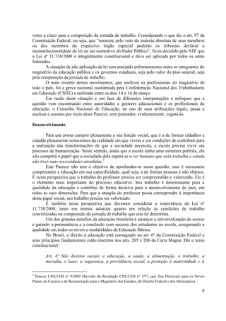 8
votos a cinco para a composição da jornada de trabalho. Considerando o que diz o art. 97 da
Constituição Federal, ou seja, que “somente pelo voto da maioria absoluta de seus membros
ou dos membros do respectivo órgão especial poderão os tribunais declarar a
inconstitucionalidade de lei ou ato normativo do Poder Público”, ficou decidido pelo STF que
a Lei nº 11.738/2008 é integralmente constitucional e deve ser aplicada por todos os entes
federados.
A situação de não aplicação da lei tem ensejado enfrentamentos entre os integrantes do
magistério da educação pública e os governos estaduais, seja pelo valor do piso salarial, seja
pela composição da jornada de trabalho.
O mais recente destes movimentos, que unificou os profissionais do magistério de
todo o país, foi a greve nacional coordenada pela Confederação Nacional dos Trabalhadores
em Educação (CNTE) e realizada entre os dias 14 e 16 de março.
Em razão desta situação e em face de diferentes interpretações e enfoques que a
questão vem encontrando entre autoridades e gestores educacionais e os profissionais da
educação, o Conselho Nacional de Educação, no uso de suas atribuições legais, passa a
analisar o assunto por meio deste Parecer, sem pretender, evidentemente, esgotá-lo.
Desenvolvimento
Para que possa cumprir plenamente a sua função social, que é a de formar cidadãos e
cidadãs plenamente conscientes da realidade em que vivem e em condições de contribuir para
a realização das transformações de que a sociedade necessita, a escola precisa viver um
processo de humanização. Neste sentido, ainda que a escola tenha uma estrutura perfeita, ela
não cumprirá o papel que a sociedade dela espera se o ser humano que nela trabalha e estuda
não tiver suas necessidades atendidas.3
Este Parecer não tem o objetivo de aprofundar-se nesta questão, mas é necessário
compreender a educação em sua especificidade, qual seja, a de formar pessoas e não objetos.
É nesta perspectiva que o trabalho do professor precisa ser compreendido e valorizado. Ele é
o elemento mais importante do processo educativo. Seu trabalho é determinante para a
qualidade da educação e contribui de forma decisiva para o desenvolvimento do país, em
todas as suas dimensões. Para que a atuação do professor possa corresponder à importância
deste papel social, seu trabalho precisa ser valorizado.
É também nesta perspectiva que devemos considerar a importância da Lei nº
11.738/2008, tanto em termos salariais quanto em relação às condições de trabalho
concretizadas na composição da jornada de trabalho que esta lei determina.
Um dos grandes desafios da educação brasileira é alcançar a universalização do acesso
e garantir a permanência e a conclusão com sucesso dos estudantes na escola, assegurando a
qualidade em todos os níveis e modalidades da Educação Básica.
No Brasil, o direito à educação está consagrado no art. 6º da Constituição Federal e
seus princípios fundamentais estão inscritos nos arts. 205 e 206 da Carta Magna. Diz o texto
constitucional:
Art. 6º São direitos sociais a educação, a saúde, a alimentação, o trabalho, a
moradia, o lazer, a segurança, a previdência social, a proteção à maternidade e à
3
Parecer CNE/CEB nº 9/2009 (Revisão da Resolução CNE/CEB nº 3/97, que fixa Diretrizes para os Novos
Planos de Carreira e de Remuneração para o Magistério dos Estados, do Distrito Federal e dos Municípios).
 