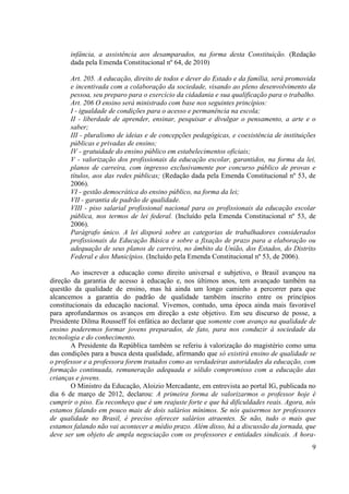9
infância, a assistência aos desamparados, na forma desta Constituição. (Redação
dada pela Emenda Constitucional nº 64, de 2010)
Art. 205. A educação, direito de todos e dever do Estado e da família, será promovida
e incentivada com a colaboração da sociedade, visando ao pleno desenvolvimento da
pessoa, seu preparo para o exercício da cidadania e sua qualificação para o trabalho.
Art. 206 O ensino será ministrado com base nos seguintes princípios:
I - igualdade de condições para o acesso e permanência na escola;
II - liberdade de aprender, ensinar, pesquisar e divulgar o pensamento, a arte e o
saber;
III - pluralismo de ideias e de concepções pedagógicas, e coexistência de instituições
públicas e privadas de ensino;
IV - gratuidade do ensino público em estabelecimentos oficiais;
V - valorização dos profissionais da educação escolar, garantidos, na forma da lei,
planos de carreira, com ingresso exclusivamente por concurso público de provas e
títulos, aos das redes públicas; (Redação dada pela Emenda Constitucional nº 53, de
2006).
VI - gestão democrática do ensino público, na forma da lei;
VII - garantia de padrão de qualidade.
VIII - piso salarial profissional nacional para os profissionais da educação escolar
pública, nos termos de lei federal. (Incluído pela Emenda Constitucional nº 53, de
2006).
Parágrafo único. A lei disporá sobre as categorias de trabalhadores considerados
profissionais da Educação Básica e sobre a fixação de prazo para a elaboração ou
adequação de seus planos de carreira, no âmbito da União, dos Estados, do Distrito
Federal e dos Municípios. (Incluído pela Emenda Constitucional nº 53, de 2006).
Ao inscrever a educação como direito universal e subjetivo, o Brasil avançou na
direção da garantia de acesso à educação e, nos últimos anos, tem avançado também na
questão da qualidade de ensino, mas há ainda um longo caminho a percorrer para que
alcancemos a garantia do padrão de qualidade também inscrito entre os princípios
constitucionais da educação nacional. Vivemos, contudo, uma época ainda mais favorável
para aprofundarmos os avanços em direção a este objetivo. Em seu discurso de posse, a
Presidente Dilma Rousseff foi enfática ao declarar que somente com avanço na qualidade de
ensino poderemos formar jovens preparados, de fato, para nos conduzir à sociedade da
tecnologia e do conhecimento.
A Presidente da República também se referiu à valorização do magistério como uma
das condições para a busca desta qualidade, afirmando que só existirá ensino de qualidade se
o professor e a professora forem tratados como as verdadeiras autoridades da educação, com
formação continuada, remuneração adequada e sólido compromisso com a educação das
crianças e jovens.
O Ministro da Educação, Aloizio Mercadante, em entrevista ao portal IG, publicada no
dia 6 de março de 2012, declarou: A primeira forma de valorizarmos o professor hoje é
cumprir o piso. Eu reconheço que é um reajuste forte e que há dificuldades reais. Agora, nós
estamos falando em pouco mais de dois salários mínimos. Se nós quisermos ter professores
de qualidade no Brasil, é preciso oferecer salários atraentes. Se não, tudo o mais que
estamos falando não vai acontecer a médio prazo. Além disso, há a discussão da jornada, que
deve ser um objeto de ampla negociação com os professores e entidades sindicais. A hora-
 