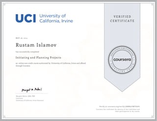 MAY 26, 2015
Rustam Islamov
Initiating and Planning Projects
an online non-credit course authorized by University of California, Irvine and offered
through Coursera
has successfully completed
Margaret Meloni, MBA, PMP
Instructor
University of California, Irvine Extension
Verify at coursera.org/verify/5NMB5UWFDAP7
Coursera has confirmed the identity of this individual and
their participation in the course.
 
