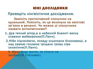 ЮНІ ДОСЛІДНИКИ 
Проведіть лінгвістичне дослідження. 
Замініть протиставний сполучник на 
єднальний. Поясніть, як це вплинуло на змістові 
зв’язки в реченні. Чи можна ці сполучники 
назвати антонімічними? 
1. Дув теплий вітер,а в небесній блакиті весну 
славили жайворонки(П.Панч). 
2.Ніби підганяючи, позаду хльоскали блискавиці, а 
над самою головою тріщало грому сіре 
склепіння(П.Панч). 
3. Жаль буде життя, та нічого не 
зробиш(М.Стельмах). 
 