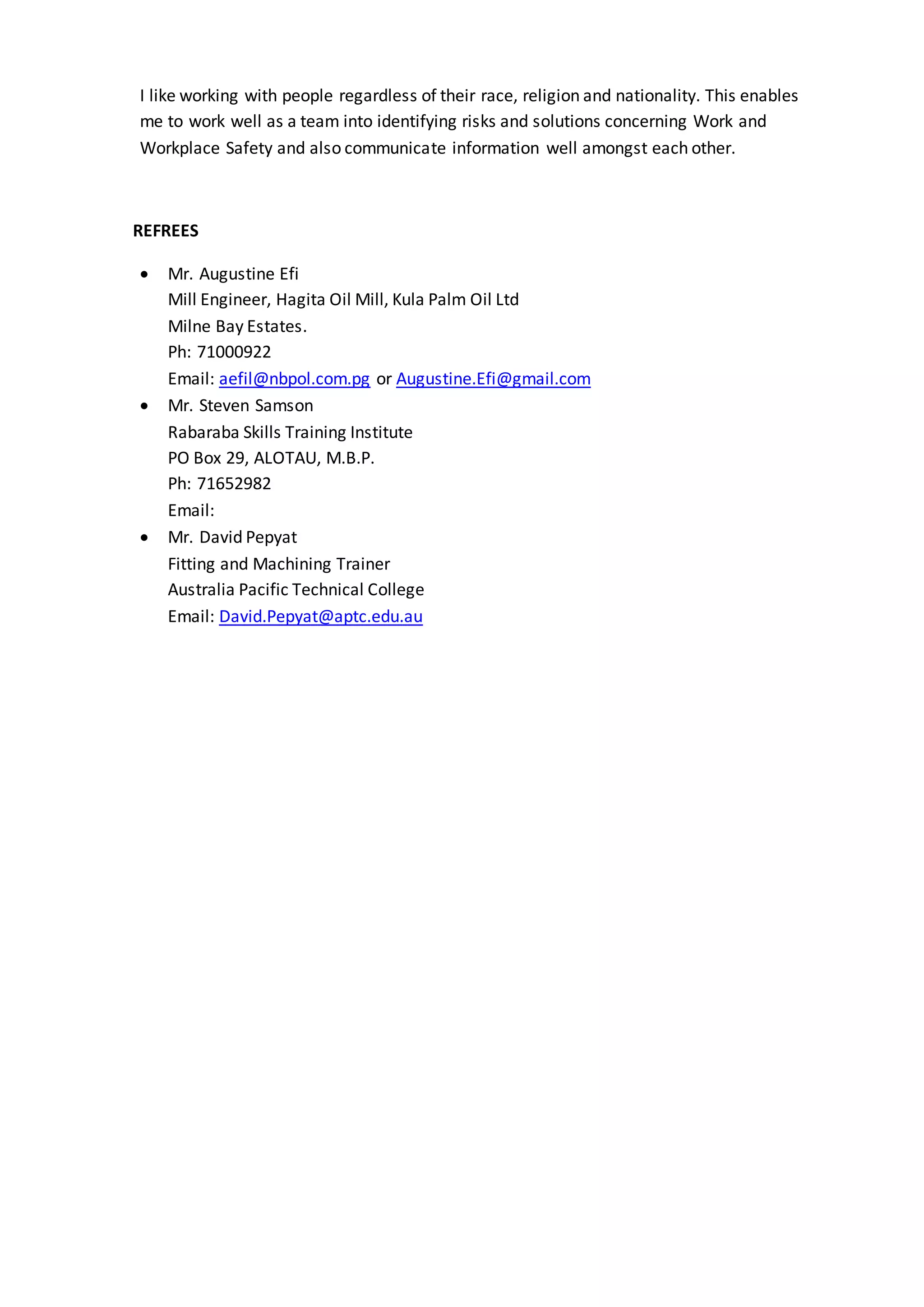 I like working with people regardless of their race, religion and nationality. This enables
me to work well as a team into identifying risks and solutions concerning Work and
Workplace Safety and also communicate information well amongst each other.
REFREES
 Mr. Augustine Efi
Mill Engineer, Hagita Oil Mill, Kula Palm Oil Ltd
Milne Bay Estates.
Ph: 71000922
Email: aefil@nbpol.com.pg or Augustine.Efi@gmail.com
 Mr. Steven Samson
Rabaraba Skills Training Institute
PO Box 29, ALOTAU, M.B.P.
Ph: 71652982
Email:
 Mr. David Pepyat
Fitting and Machining Trainer
Australia Pacific Technical College
Email: David.Pepyat@aptc.edu.au
 