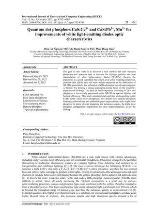 International Journal of Electrical and Computer Engineering (IJECE)
Vol. 12, No. 5, October 2022, pp. 4782~4789
ISSN: 2088-8708, DOI: 10.11591/ijece.v12i5.pp4782-4789  4782
Journal homepage: http://ijece.iaescore.com
Quantum dot phosphors CaS:Ce3+
and CaS:Pb2+
, Mn2+
for
improvements of white light-emitting diodes optic
characteristics
Dieu An Nguyen Thi1
, My Hanh Nguyen Thi2
, Phuc Dang Huu3
1
Faculty of Electrical Engineering Technology, Industrial University of Ho Chi Minh City, Ho Chi Minh City, Vietnam
2
Faculty of Mechanical Engineering, Industrial University of Ho Chi Minh City, Ho Chi Minh City, Vietnam
3
Institute of Applied Technology, Thu Dau Mot University, Binh Duong Province, Ho Chi Minh City, Vietnam
Article Info ABSTRACT
Article history:
Received May 19, 2021
Revised May 25, 2022
Accepted Jun 9, 2022
The goal of this study is to discover a new method that uses standard
phosphors and quantum dots to improve the lighting qualities and heat
manipulation of white light-emitting diodes (WLEDs). Despite the
popularity as a good ingredient that offers good color rendering properties,
quantum dots (QDs) have not been widely employed in the fabrication of
WLEDs, particularly, the utilization of QDs-phosphor-mixed nanocomposite
is limited. We propose a unique packaging design based on the research’s
experimental findings. The layer of nanocomposites consisting of QDs and
phosphors is horizontally positioned to the WLED for optimal lighting and
heating efficiency. This study simulated and used four distinguishing white
LEDs forms: mono-layer phosphorus, two double-layer remote phosphors
featuring yellowish-red and yellowish-green organizations, and a triple-layer
phosphor. In terms of color rendering and luminous outputs, the triple-layer
phosphor configuration outperforms the other implementations, as per the
finding.
Keywords:
Color rendered rate
Dual-layer phosphorus
Luminescent efficiency
Mie-scattering theory
Remote-phosphor
Triple-layer phosphorus
This is an open access article under the CC BY-SA license.
Corresponding Author:
Phuc Dang Huu
Institute of Applied Technology, Thu Dau Mot University
No. 6, Tran Van On Street, Thu Dau Mot city, Binh Duong province, Vietnam
Email: danghuuphuc@tdmu.edu.vn
1. INTRODUCTION
White-colored light-emitted diodes (WLEDs) are a new light source with various advantages,
including energy savings, high efficiency, and environmental friendliness. It has been emerged to be potential
alternatives to traditional illumination sources of everyday lighting, from industrial and commercial to
transportation and exhibition lightings [1]–[3]. The most common technique for fabricating WLEDs is to
combine a GaN LED’s chip with a Y3Al5O12:Ce3+
(YAG:Ce3+
) yellow phosphor, and then the two emitted
blue and yellow lights converge to produce white lights. Despite its advantages, this technique lacks red-light
elements to produce better color performance because the yellow phosphors fail to achieve red-light emission
[4]. It lowers the color rendering index (CRI) and makes QDs-phosphor nanocomposites WLEDs more
difficult to utilize. Since obviously increasing the red-light components is a great way to improve
color-rendering properties, various red-phosphor types were combined with this yellow phosphor material to
form a phosphorus layer. The deep red-phosphor type emits substantial light wavelength over 650 nm, which
is beyond the perceptual range of human eyes, and thus the luminous quality is compromised [5]–[8].
Colloidal quantum dots (QDs) were therefore used as a substitute for conventional materials to produce color
lights. Desired traits of relatively low emission spectra and high absorption spectra demand a lot of
 