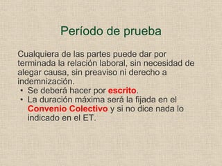Período de prueba Cualquiera de las partes puede dar por terminada la relación laboral, sin necesidad de alegar causa, sin preaviso ni derecho a indemnización. Se deberá hacer por  escrito . La duración máxima será la fijada en el  Convenio Colectivo  y   si no dice nada lo indicado en el ET. 