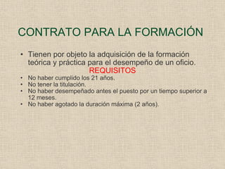 CONTRATO PARA LA FORMACIÓN Tienen por objeto la adquisición de la formación teórica y práctica para el desempeño de un oficio. REQUISITOS No haber cumplido los 21 años. No tener la titulación. No haber desempeñado antes el puesto por un tiempo superior a 12 meses. No haber agotado la duración máxima (2 años). 
