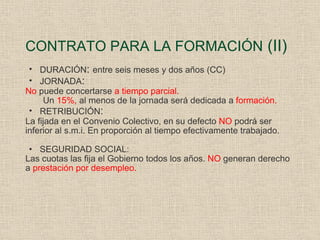 CONTRATO PARA LA FORMACIÓN  (II) DURACIÓN :  entre seis meses y dos años (CC) JORNADA :  No  puede concertarse  a tiempo parcial. Un  15%,  al menos de la jornada será dedicada a  formación. RETRIBUCIÓN : La fijada en el Convenio Colectivo, en su defecto  NO  podrá ser inferior al s.m.i. En proporción al tiempo efectivamente trabajado. SEGURIDAD SOCIAL: Las cuotas las fija el Gobierno todos los años.  NO  generan derecho a  prestación por desempleo. 
