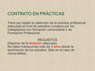 CONTRATO EN PRÁCTICAS Tiene por objeto la obtención de la práctica profesional adecuada al nivel de estudios cursados por los trabajadores con formación universitaria o de Formación Profesional. REQUISITOS Disponer de la  titulación  adecuada. No haber transcurrido más de  4 años  desde la terminación de los estudios. Seis en el caso de minusválidos 