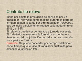 Contrato de relevo Tiene por objeto la prestación de servicios por un trabajador ( relevista ) como mínimo durante la parte de jornada dejada vacante por otro trabajador  (relevado ), que se jubila parcialmente (reduce su jornada entre el 25% y el 85%). El relevista puede ser contratado a jornada completa. Al  trabajador relevado  se le formaliza un contrato a tiempo parcial por jubilación parcial, con una duración no superior a 5 años. Duración . Se puede concertar por tiempo indefinido o por el tiempo que le falte al trabajador sustituido para alcanzar la jubilación total. 