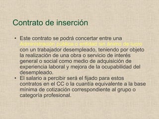 Contrato de inserción Este contrato se podrá concertar entre una  Administración pública o entidad sin ánimo de lucro  con un trabajador desempleado, teniendo por objeto la realización de una obra o servicio de interés general o social como medio de adquisición de experiencia laboral y mejora de la ocupabilidad del desempleado. El salario a percibir será el fijado para estos contratos en el CC o la cuantía equivalente a la base mínima de cotización correspondiente al grupo o categoría profesional. 