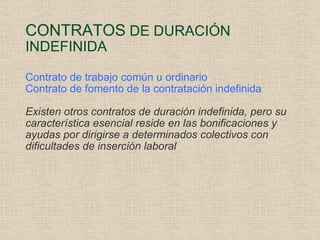 CONTRATOS  DE DURACIÓN INDEFINIDA Contrato de trabajo común u ordinario Contrato de fomento de la contratación indefinida Existen otros contratos de duración indefinida, pero su característica esencial reside en las bonificaciones y ayudas por dirigirse a determinados colectivos con dificultades de inserción laboral 