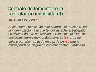Contrato de fomento de la contratación indefinida (II) MUY IMPORTANTE El elemento esencial de este contrato se encuentra en la indemnización a la que tendrá derecho el trabajador en el caso de que un despido por causas objetivas sea declarado improcedente. Esta será de  33  días  de salario por año trabajado en vez de los  45   que le correspondería, según un contrato común u ordinario. 
