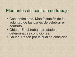Elementos del contrato de trabajo: Consentimiento. Manifestación de la voluntad de las partes de celebrar el contrato. Objeto. Es el trabajo prestado en determinadas condiciones. Causa. Razón por la cual se concierta. 