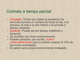 Contrato a tiempo parcial Concepto . Tienen por objeto la prestación de servicios durante un número de horas al día, a la semana, al mes o al año inferior a la jornada a tiempo completo. Duración . Puede ser por tiempo indefinido o temporal Se prohiben las horas extraordinarias. Pueden pactarse, por escrito,  HORAS COMPLEMENTARIAS  que no podrán superar el 15% de las horas contratadas. El salario será proporcional al tiempo trabajado 
