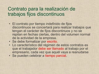 Contrato para la realización de trabajos fijos discontinuos El contrato por tiempo indefinido de fijos discontinuos se concertará para realizar trabajos que tengan el carácter de fijos discontinuos y no se repitan en fechas ciertas, dentro del volumen normal de la actividad de la empresa. Se debe formalizar por  escrito. Lo característico del régimen de estos contratos es que el trabajador  debe ser llamado  al trabajo por el empresario, cada vez que aquél vaya a reanudarse Se pueden celebrar a  tiempo parcial . 