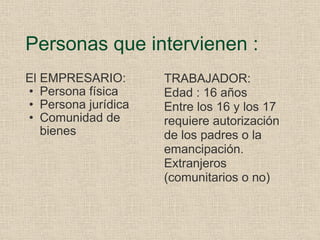 Personas que intervienen : El EMPRESARIO: Persona física Persona jurídica Comunidad de bienes TRABAJADOR: Edad : 16 años Entre los 16 y los 17 requiere autorización de los padres o la emancipación. Extranjeros (comunitarios o no) 