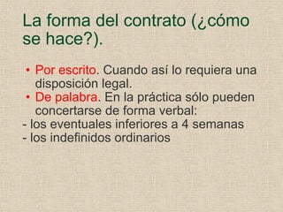 La forma del contrato (¿cómo se hace?). Por escrito . Cuando así lo requiera una disposición legal. De palabra . En la práctica sólo pueden concertarse de forma verbal: - los eventuales inferiores a 4 semanas - los indefinidos ordinarios 