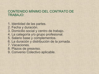 CONTENIDO MÍNIMO DEL CONTRATO DE TRABAJO: 1. Identidad de las partes. 2. Fecha y duración. 3. Domicilio social y centro de trabajo. 4. La categoría y/o grupo profesional. 5. Salario base y complementos. 6. La duración y distribución de la jornada. 7. Vacaciones. 8. Plazos de preaviso. 9. Convenio Colectivo aplicable. 