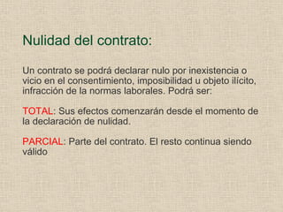 Nulidad del contrato: Un contrato se podrá declarar nulo por inexistencia o vicio en el consentimiento, imposibilidad u objeto ilícito, infracción de la normas laborales. Podrá ser: TOTAL : Sus efectos comenzarán desde el momento de la declaración de nulidad. PARCIAL : Parte del contrato. El resto continua siendo válido 