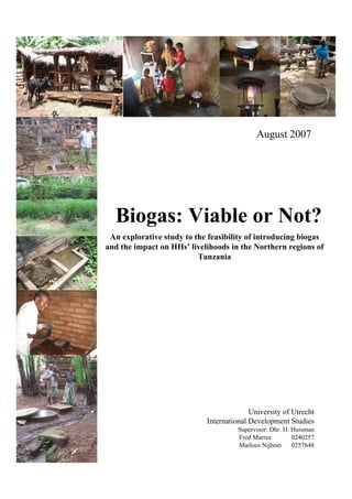 Biogas: Viable or Not?
An explorative study to the feasibility of introducing biogas
and the impact on HHs’ livelihoods in the Northern regions of
Tanzania
August 2007
University of Utrecht
International Development Studies
Supervisor: Dhr. H. Huisman
Fred Marree 0240257
Marloes Nijboer 0257648
 