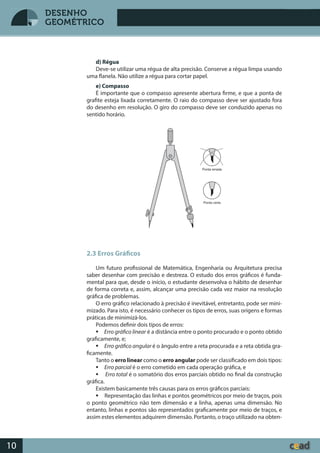 Desenho GeométricoDesenho Geométrico
10
DESENHO
GEOMÉTRICO
d) Régua
Deve-se utilizar uma régua de alta precisão. Conserve a régua limpa usando
uma flanela. Não utilize a régua para cortar papel.
e) Compasso
É importante que o compasso apresente abertura firme, e que a ponta de
grafite esteja lixada corretamente. O raio do compasso deve ser ajustado fora
do desenho em resolução. O giro do compasso deve ser conduzido apenas no
sentido horário.
2.3 Erros Gráficos
Um futuro profissional de Matemática, Engenharia ou Arquitetura precisa
saber desenhar com precisão e destreza. O estudo dos erros gráficos é funda-
mental para que, desde o início, o estudante desenvolva o hábito de desenhar
de forma correta e, assim, alcançar uma precisão cada vez maior na resolução
gráfica de problemas.
O erro gráfico relacionado à precisão é inevitável, entretanto, pode ser mini-
mizado. Para isto, é necessário conhecer os tipos de erros, suas origens e formas
práticas de minimizá-los.
Podemos definir dois tipos de erros:
 Erro gráfico linear é a distância entre o ponto procurado e o ponto obtido
graficamente, e;
 Erro gráfico angular é o ângulo entre a reta procurada e a reta obtida gra-
ficamente.
Tanto o erro linear como o erro angular pode ser classificado em dois tipos:
 Erro parcial é o erro cometido em cada operação gráfica, e
 Erro total é o somatório dos erros parciais obtido no final da construção
gráfica.
Existem basicamente três causas para os erros gráficos parciais:
 Representação das linhas e pontos geométricos por meio de traços, pois
o ponto geométrico não tem dimensão e a linha, apenas uma dimensão. No
entanto, linhas e pontos são representados graficamente por meio de traços, e
assim estes elementos adquirem dimensão. Portanto, o traço utilizado na obten-
 