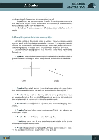 11
DESENHO
GEOMÉTRICO
ção de pontos e linhas deve ser o mais estreito possível.
 Imperfeições dos instrumentos de desenho. Portanto, para aproximar-se
mais da precisão exigida devem ser utilizados instrumentos de desenho de me-
lhor qualidade e grafite com dureza média.
 Deficiência do desenhista, devido à falta de prática, cuidado e conheci-
mento.
2.4 Preceitos para minimizar o erro gráfico
Além da prática do desenhista aliada ao uso dos instrumentos adequados,
algumas técnicas de desenho podem ajudar a diminuir o erro gráfico na reso-
lução de um problema de Desenho Geométrico, de forma a obter um resultado
com maior precisão, qualidade básica no Desenho de Resolução e Precisão.
Abaixo encontram-se os preceitos para minimizar o erro gráfico no Desenho
Geométrico:
1º Preceito: Um ponto é sempre determinado pela interseção de duas linhas,
que não devem se interceptar muito obliquamente, minimizando o erro linear.
2º Preceito: Uma reta é sempre determinada por dois pontos, que devem
estar o mais afastado possível um do outro, minimizando o erro angular a.
3º Preceito: Para a resolução de um problema, existe geralmente mais de
um processo. Com isso, deve ser escolhido o processo que tem o menor número
de operações gráficas, minimizando desta forma o erro total.
4º Preceito: Não fazer operações supérfluas, mas aproveitar traços já dese-
nhados.
5º Preceito: Traçar as linhas com comprimento suficiente para não precisar
prolongá-las depois.
6º Preceito: Não usar linhas de construção tracejadas.
7º Preceito: Ao traçar mais de uma paralela ou perpendicular tenha sempre
a mesma reta base como referência.
8º Preceito: Procurar usar sempre pontos, linhas e segmentos dados, ao in-
vés dos obtidos, minimizando o acúmulo de erros gráficos.
A técnica
 