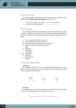 Desenho GeométricoDesenho Geométrico
12
DESENHO
GEOMÉTRICO
2.5 Tipos de linhas
Na resolução gráfica dos problemas de Desenho Geométrico devem ser uti-
lizadas somente linhas contínuas estreitas, que devem ser:
 Forte para os dados e resultados
 Leve para as linhas auxiliares
2.6 Convenções
Ao resolver graficamente um problema é obrigatório nomear, ou seja, colo-
car letras, nos dados e nas respostas, mas é facultativo nomear os pontos e linhas
auxiliares. Cada figura geométrica possui uma convenção específica, como se
segue:
A Ponto: qualquer letra latina maiúscula
a Reta: qualquer letra latina minúscula
AB Segmento de reta: duas letras maiúsculas latinas
α Ângulo: qualquer letra do alfabeto grego
= Igual
Diferente
≡ Coincidente
~ Semelhante
Equivalente
Æ Diâmetro
^ Perpendicular
// Paralelo
2.7 Conceitos geométricos
a) O ponto
Em Desenho Geométrico, o ponto é representado pela interseção de duas
linhas, que podem ser retas ou curvas. O ponto não tem largura nem compri-
mento, sendo assim adimensional.
b) A linha
A representação de uma linha é feita pelo movimento da lapiseira sobre o
papel. A linha não tem largura, tem apenas comprimento.
ou
 