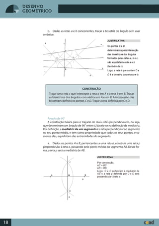 Desenho GeométricoDesenho Geométrico
18
DESENHO
GEOMÉTRICO
b. Dadas as retas a e b concorrentes, traçar a bissetriz do ângulo sem usar
o vértice.
CONSTRUÇÃO
Traçar uma reta c que intercepte a reta a em A e a reta b em B. Traçar
as bissetrizes dos ângulos com vértice em A e em B. A intercessão das
bissetrizes definirá os pontos C e D. Traçar a reta definida por C e D.
Ângulo de 90°
A construção básica para o traçado de duas retas perpendiculares, ou seja,
que determinam um ângulo de 90° entre si, baseia-se na definição de mediatriz.
Por definição, a mediatriz de um segmento é a reta perpendicular ao segmento
no seu ponto médio, e tem como propriedade que todos os seus pontos, e so-
mente eles, equidistam das extremidades do segmento.
a. Dados os pontos A e B, pertencentes a uma reta a, construir uma reta p
perpendicular à reta a, passando pelo ponto médio do segmento AB. Desta for-
ma, a reta p será a mediatriz de AB.
 