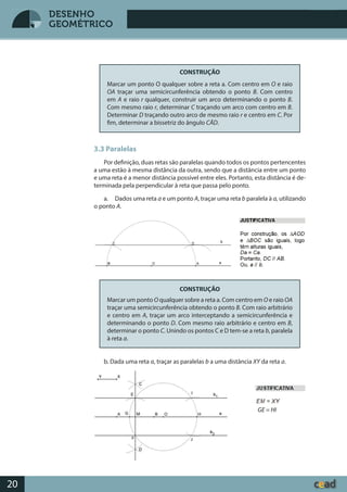 Desenho GeométricoDesenho Geométrico
20
DESENHO
GEOMÉTRICO
CONSTRUÇÃO
Marcar um ponto O qualquer sobre a reta a. Com centro em O e raio
OA traçar uma semicircunferência obtendo o ponto B. Com centro
em A e raio r qualquer, construir um arco determinando o ponto B.
Com mesmo raio r, determinar C traçando um arco com centro em B.
Determinar D traçando outro arco de mesmo raio r e centro em C. Por
fim, determinar a bissetriz do ângulo CÂD.
3.3 Paralelas
Por definição, duas retas são paralelas quando todos os pontos pertencentes
a uma estão à mesma distância da outra, sendo que a distância entre um ponto
e uma reta é a menor distância possível entre eles. Portanto, esta distância é de-
terminada pela perpendicular à reta que passa pelo ponto.
a. Dados uma reta a e um ponto A, traçar uma reta b paralela à a, utilizando
o ponto A.
CONSTRUÇÃO
Marcar um ponto O qualquer sobre a reta a. Com centro em O e raio OA
traçar uma semicircunferência obtendo o ponto B. Com raio arbitrário
e centro em A, traçar um arco interceptando a semicircunferência e
determinando o ponto D. Com mesmo raio arbitrário e centro em B,
determinar o ponto C. Unindo os pontos C e D tem-se a reta b, paralela
à reta a.
b. Dada uma reta a, traçar as paralelas b a uma distância XY da reta a.
GE = HI
 