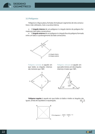 Desenho GeométricoDesenho Geométrico
22
DESENHO
GEOMÉTRICO
3.5 Polígonos
Polígono é a figura plana, fechada, formada por segmentos de reta consecu-
tivos e não colineares, mais a sua área interna.
• O ângulo interno de um polígono é o ângulo dentro do polígono for-
mado por dois lados consecutivos.
• O ângulo externo de um polígono é o ângulo fora do polígono formado
entre um lado e o prolongamento do lado consecutivo.
Polígono regular é aquele em que todos os lados e todos os ângulos são
iguais, sendo ele equilátero e equiângulo.
Polígono convexo é aquele em
que todos os ângulos internos
são menores que 180º.
Polígono côncavo é aquele em
que pelo menos um dos ângulos
internos é maior que 180º.
 