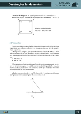 23
DESENHO
GEOMÉTRICO
O número de diagonais de um polígono convexo de n lados é igual a .
A soma dos ângulos internos de um polígono de n lados é igual a 180 (n - 2).
3.6 Triângulos
Dentre os polígonos, o estudo dos triângulos destaca-se e é de fundamental
importância para o Desenho Geométrico por apresentar uma série de proprie-
dades específicas.
O triângulo é o polígono que apresenta o menor número de lados e é resul-
tado da interligação de três segmentos de reta consecutivos e não colineares.
Para que três segmentos de reta, AB, BC e AC, formem um triângulo, é necessário
que:
 AB + BC > AC
 AB - BC < AC
A forma e o tamanho de um triângulo ficam determinados quando se conhe-
cem os tamanhos de pelo menos três elementos do triângulo (lados, ângulos,
medianas, alturas, razão entre dois lados etc.), sendo que um desses elementos
conhecidos deve ser um comprimento.
a. Dados os segmentos AB = 5 cm, AC = 4 cm e BC = 3 cm, traçar um triângulo
retângulo, considerando o ângulo reto com vértice em C.
Construções fundamentais
p
r
 