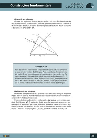 25
DESENHO
GEOMÉTRICO
Alturas de um triângulo
Altura é um segmento de reta perpendicular a um lado do triângulo ou ao
seu prolongamento, que contenha o vértice oposto ao lado referido. Esse lado é
chamado base da altura. O ponto de interseção das três alturas de um triângulo
é denominado ortocentro (H).
CONSTRUÇÃO
Para determinar o ortocentro é necessário traçar as alturas referentes
a cada um dos vértices do triângulo. Para encontrar a altura referente
ao vértice C, por exemplo, deve-se traçar um arco com centro em C e
raio maior que a distância de C até AB, determinando os pontos D e E.
Então, traçar a mediatriz de DE definindo o ponto Hc
. O segmento de
reta CHc
é a altura relativa ao vértice C. Repetir a operação consideran-
do os outros vértices e determinando as outras alturas do triângulo.
Medianas de um triângulo
Mediana é o segmento de reta que une cada vértice do triângulo ao ponto
médio do lado oposto. A mediana relativa à hipotenusa em um triângulo retân-
gulo mede metade da hipotenusa.
O ponto de interseção das três medianas é o baricentro ou centro de gravi-
dade do triângulo (G). O baricentro divide a mediana em dois segmentos pro-
porcionais: o segmento que une o vértice ao baricentro mede o dobro do seg-
mento que une o baricentro ao lado oposto deste vértice. Assim, o baricentro
divide a mediana na proporção 2:1, ou seja, sendo A o vértice: AG/GMA
=2/1.
Construções fundamentais
 