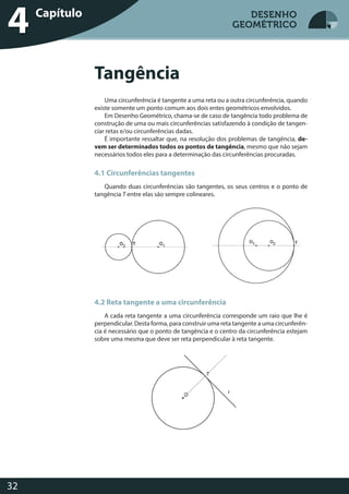 Desenho Geométrico
32
DESENHO
GEOMÉTRICO
Uma circunferência é tangente a uma reta ou a outra circunferência, quando
existe somente um ponto comum aos dois entes geométricos envolvidos.
Em Desenho Geométrico, chama-se de caso de tangência todo problema de
construção de uma ou mais circunferências satisfazendo à condição de tangen-
ciar retas e/ou circunferências dadas.
É importante ressaltar que, na resolução dos problemas de tangência, de-
vem ser determinados todos os pontos de tangência, mesmo que não sejam
necessários todos eles para a determinação das circunferências procuradas.
4.1 Circunferências tangentes
Quando duas circunferências são tangentes, os seus centros e o ponto de
tangência T entre elas são sempre colineares.
4.2 Reta tangente a uma circunferência
A cada reta tangente a uma circunferência corresponde um raio que lhe é
perpendicular. Desta forma, para construir uma reta tangente a uma circunferên-
cia é necessário que o ponto de tangência e o centro da circunferência estejam
sobre uma mesma que deve ser reta perpendicular à reta tangente.
Tangência
Desenho GeométricoCapítulo
4 DESENHO
GEOMÉTRICO
 