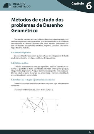 37
DESENHO
GEOMÉTRICO
O estudo dos métodos tem como objetivo determinar o caminho lógico, por
meio de um processo dedutivo-analítico, que permite a resolução de problemas
desconhecidos de Desenho Geométrico. Os vários métodos apresentados po-
dem ser utilizados isoladamente, entretanto, na prática, utilizamos uma combi-
nação de vários métodos.
6.1 Método algébrico
Deve ser utilizado nos casos em que a resolução somente pode ser deduzida
algebricamente, como em alguns problemas de equivalência.
6.2 Método prático
O método prático consiste em supor o problema resolvido fazendo um ras-
cunho, no qual todos os dados são indicados e também uma resposta qualquer,
não particular, do problema. A seguir, identificam-se os pontos notáveis do pro-
blema e estuda-se como chegar até ele. Este método é normalmente utilizado
em combinação com outro método.
6.3 Método da redução a problemas conhecidos
Este método consiste em dividir o problema em partes, cujas soluções sejam
conhecidas.
a. Construir um triângulo ABC, sendo dados AB, AC e hC
.
Métodos de estudo dos
problemas de Desenho
Geométrico
Capítulo
6DESENHO
GEOMÉTRICO
 
