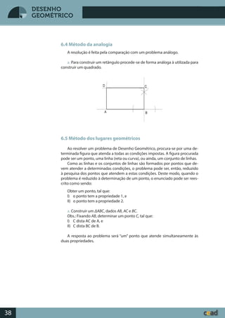 Desenho GeométricoDesenho Geométrico
38
DESENHO
GEOMÉTRICO
6.4 Método da analogia
A resolução é feita pela comparação com um problema análogo.
a. Para construir um retângulo procede-se de forma análoga à utilizada para
construir um quadrado.
6.5 Método dos lugares geométricos
Ao resolver um problema de Desenho Geométrico, procura-se por uma de-
terminada figura que atenda a todas as condições impostas. A figura procurada
pode ser um ponto, uma linha (reta ou curva), ou ainda, um conjunto de linhas.
Como as linhas e os conjuntos de linhas são formados por pontos que de-
vem atender a determinadas condições, o problema pode ser, então, reduzido
à pesquisa dos pontos que atendem a estas condições. Deste modo, quando o
problema é reduzido à determinação de um ponto, o enunciado pode ser rees-
crito como sendo:
Obter um ponto, tal que:
I) o ponto tem a propriedade 1, e
II) o ponto tem a propriedade 2.
a. Construir um ΔABC, dados AB, AC e BC.
Obs.: Fixando AB, determinar um ponto C, tal que:
I) C dista AC de A, e
II) C dista BC de B.
A resposta ao problema será “um” ponto que atende simultaneamente às
duas propriedades.
 