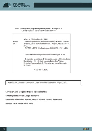 Desenho GeométricoDesenho Geométrico
4
DESENHO
GEOMÉTRICO
ALBRECHT, Clarissa e OLIVEIRA, Luiza - Desenho Geométrico. Viçosa, 2012.
Layout e Capa: Diogo Rodrigues e Daniel Fardin
Editoração Eletrônica: Diogo Rodrigues
Desenhos elaborados no GeoGebra: Cristiano Ferreira de Oliveira
Revisão Final: João Batista Mota
 