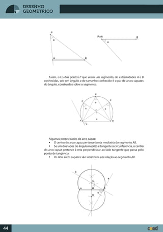 Desenho GeométricoDesenho Geométrico
44
DESENHO
GEOMÉTRICO
Assim, o LG dos pontos P que veem um segmento, de extremidades A e B
conhecidas, sob um ângulo α de tamanho conhecido é o par de arcos capazes
do ângulo, construídos sobre o segmento.
Algumas propriedades do arco capaz:
 O centro do arco capaz pertence à reta mediatriz do segmento AB.
 Se um dos lados do ângulo inscrito é tangente à circunferência, o centro
do arco capaz pertence à reta perpendicular ao lado tangente que passa pelo
ponto de tangência.
 Os dois arcos capazes são simétricos em relação ao segmento AB.
 