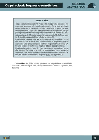 45
DESENHO
GEOMÉTRICO
CONSTRUÇÃO
Traçar o segmento de reta AB. Pelo ponto B traçar uma reta a que for-
me com o segmento AB o ângulo determinado. Traçar uma reta b per-
pendicular à reta a, que passe ponto B. Determinar o ponto médio M
do segmento AB. Traçar uma reta perpendicular ao segmento AB, que
passe pelo ponto M. Definir o ponto O na interseção entre a reta b e a
reta mediatriz de AB no plano superior ao segmento AB. Definir o pon-
to O’ simétrico ao ponto O em relação ao ponto M.
Para ângulos menores que 90º, com o compasso centrado no ponto
O e abertura OA, traçar o arco de circunferência no plano acima do
segmento AB e com o compasso centrado no ponto O’ e abertura O’A,
traçar o arco de circunferência no plano abaixo do segmento AB.
Para ângulos maiores que 90º, com o compasso centrado no ponto
O e abertura OA, traçar o arco de circunferência no plano abaixo do
segmento AB e, com o compasso centrado no ponto O’ e abertura O’A,
traçar o arco de circunferência no plano acima do segmento AB.
Caso notável. O LG dos pontos que veem um segmento de extremidades
conhecidas, sob um ângulo reto, é a circunferência que tem esse segmento para
diâmetro.
Os principais lugares geométricos
 