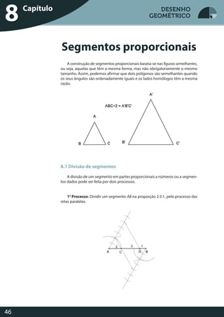 Desenho Geométrico
46
DESENHO
GEOMÉTRICO
A construção de segmentos proporcionais baseia-se nas figuras semelhantes,
ou seja, aquelas que têm a mesma forma, mas não obrigatoriamente o mesmo
tamanho. Assim, podemos afirmar que dois polígonos são semelhantes quando
os seus ângulos são ordenadamente iguais e os lados homólogos têm a mesma
razão.
8.1 Divisão de segmentos
A divisão de um segmento em partes proporcionais a números ou a segmen-
tos dados pode ser feita por dois processos.
1o
Processo: Dividir um segmento AB na proporção 2:3:1, pelo processo das
retas paralelas.
Segmentos proporcionais
Desenho GeométricoCapítulo
8 DESENHO
GEOMÉTRICO
 