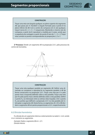47
DESENHO
GEOMÉTRICO
CONSTRUÇÃO
Traçar uma reta com ângulo qualquer, no plano superior do segmento
AB, que passe por A. Transferir o ângulo formado para o ponto B no
plano inferior de AB. Com o centro do compasso em A, raio qualquer,
traçar 6 arcos (6 = 2 + 3 + 1) sequenciais. Mantendo o mesmo raio do
compasso, a partir de B, reproduzir a medida por 6 vezes, sendo que
a sequência da contagem a partir do ponto B será de 1 + 3 + 2. Traçar
retas unindo os pontos correspondentes às proporções 2, 3 e 1.
2o
Processo: Dividir um segmento AB na proporção 2:3:1, pelo processo do
centro de homotetia.
CONSTRUÇÃO
Traçar uma reta qualquer paralela ao segmento AB. Definir uma di-
mensão no compasso e reproduzi-la no segmento paralelo à AB de
forma consecutiva na proporção 2:3:1. Traçar uma reta por A e pelo
ponto mais à esquerda definido sobre a reta paralela. Traçar uma reta
por B e pelo ponto mais à direita definido sobre a reta paralela. Definir
o ponto HD
na interseção entre as útimas retas traçadas. Unir o ponto
HD
aos pontos que definem a proporção 2:3:1 na reta paralela até in-
terceptar o segmento AB. Desta forma, os segmentos AC, CD e DB divi-
dem o segmento AB em partes proporcionais a 2:3:1, respectivamente.
8.2 Divisão harmônica
É a divisão de um segmento interna e externamente na razão k = m/n, sendo
m e n números ou segmentos.
Exemplo: Dados o segmento AB e k = 3/1.
Divisão interna:
Segmentos proporcionais
 